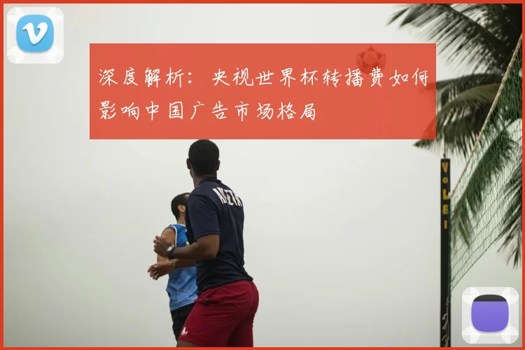 深度解析：央视世界杯转播费如何影响中国广告市场格局