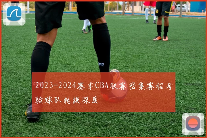 2023-2024赛季CBA联赛密集赛程考验球队轮换深度