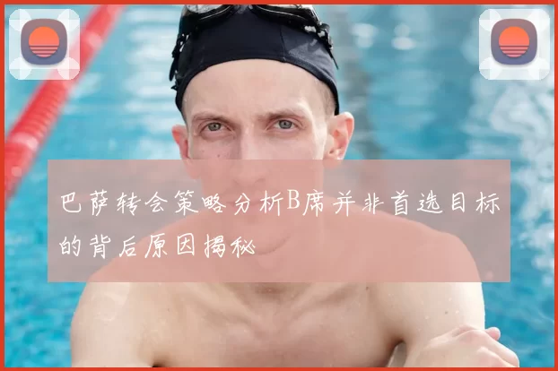 巴萨转会策略分析B席并非首选目标的背后原因揭秘