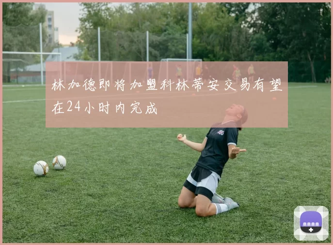 林加德即将加盟科林蒂安交易有望在24小时内完成