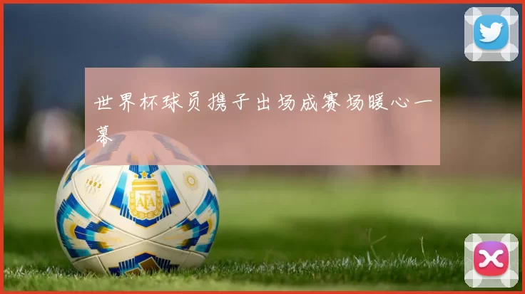 世界杯球员携子出场成赛场暖心一幕