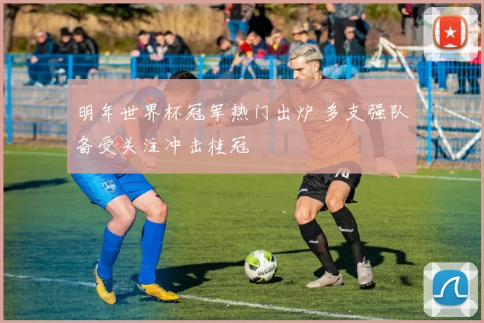 明年世界杯冠军热门出炉 多支强队备受关注冲击桂冠