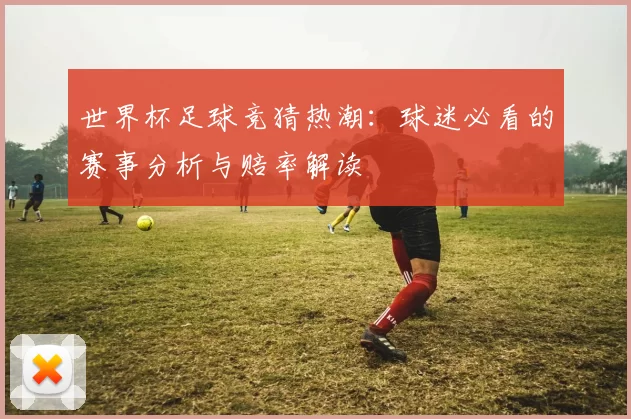 世界杯足球竞猜热潮:球迷必看的赛事分析与赔率解读