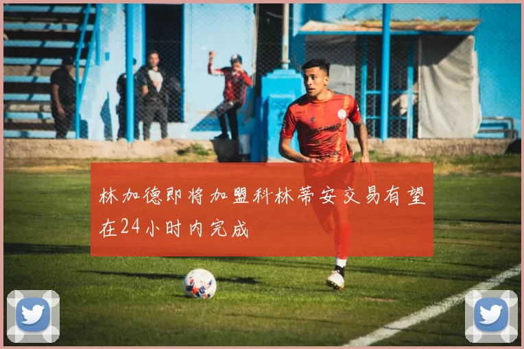 林加德即将加盟科林蒂安交易有望在24小时内完成