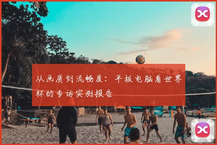 从画质到流畅度:平板电脑看世界杯的专访实测报告