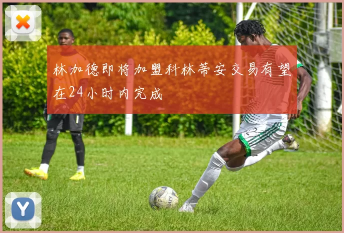 林加德即将加盟科林蒂安交易有望在24小时内完成