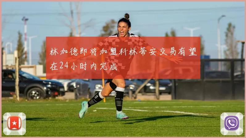林加德即将加盟科林蒂安交易有望在24小时内完成
