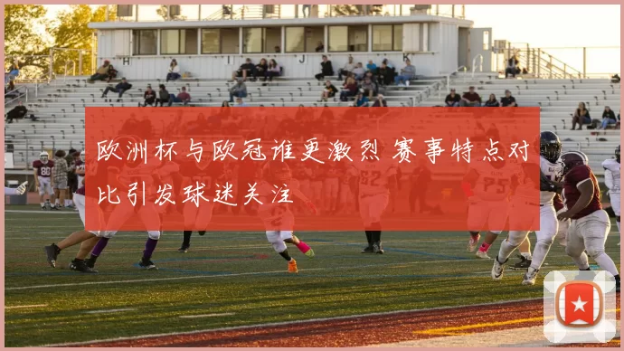 欧洲杯与欧冠谁更激烈 赛事特点对比引发球迷关注