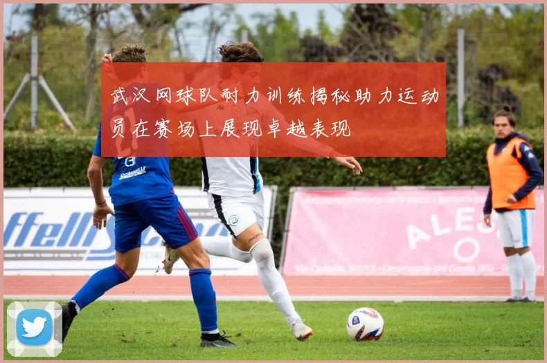 武汉网球队耐力训练揭秘助力运动员在赛场上展现卓越表现