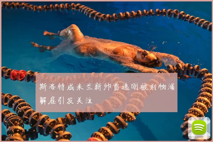 斯洛特成米兰新帅首选刚被利物浦解雇引发关注