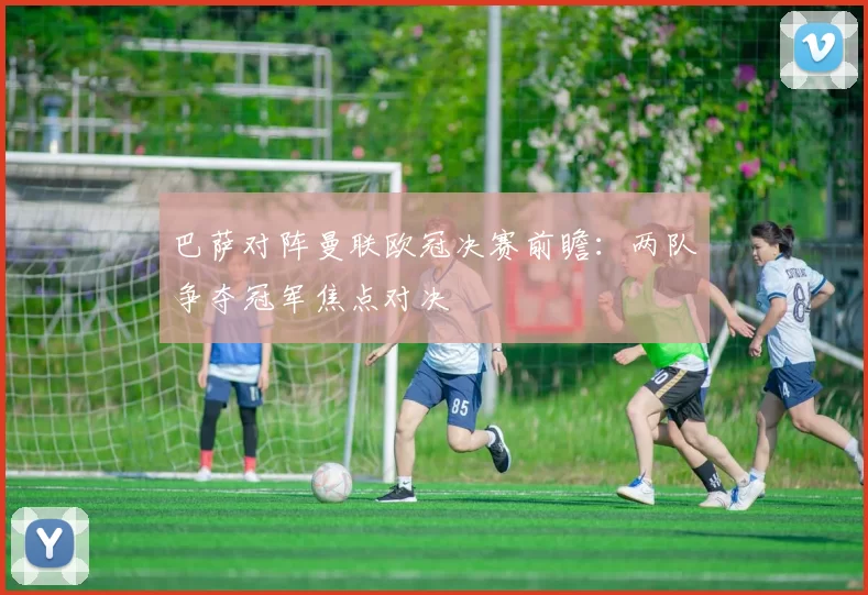 巴萨对阵曼联欧冠决赛前瞻：两队争夺冠军焦点对决
