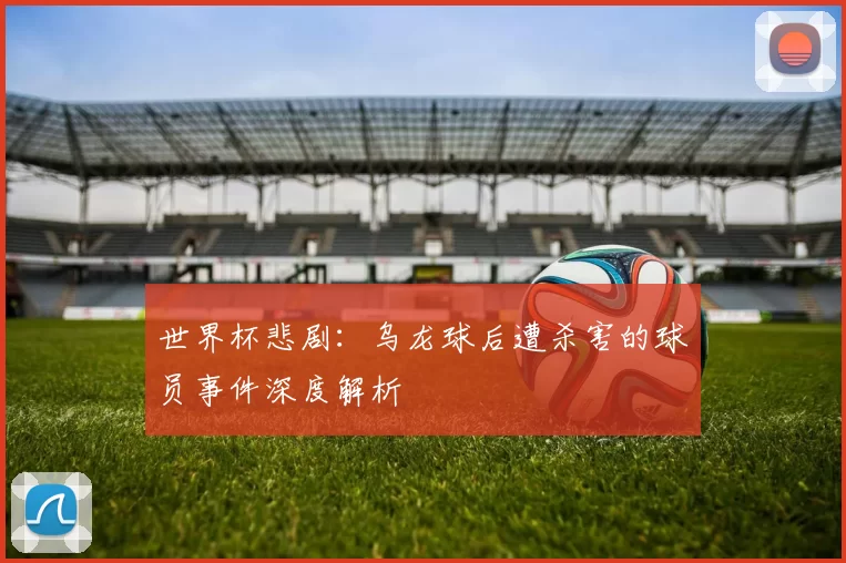 世界杯悲剧:乌龙球后遭杀害的球员事件深度解析