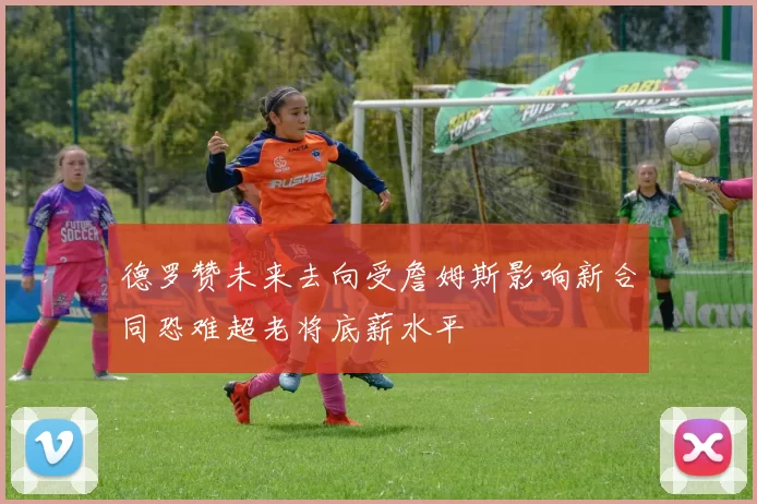 德罗赞未来去向受詹姆斯影响新合同恐难超老将底薪水平