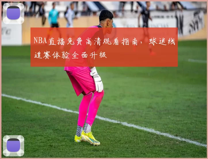 NBA直播免费高清观看指南,球迷线追赛体验全面升级