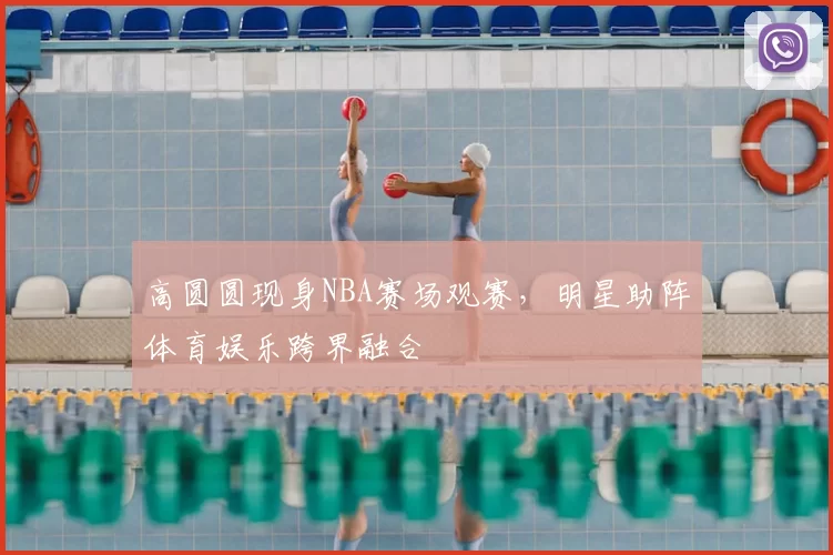高圆圆现身NBA赛场观赛，明星助阵体育娱乐跨界融合