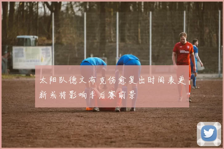 太阳队德文布克伤愈复出时间表更新或将影响季后赛前景
