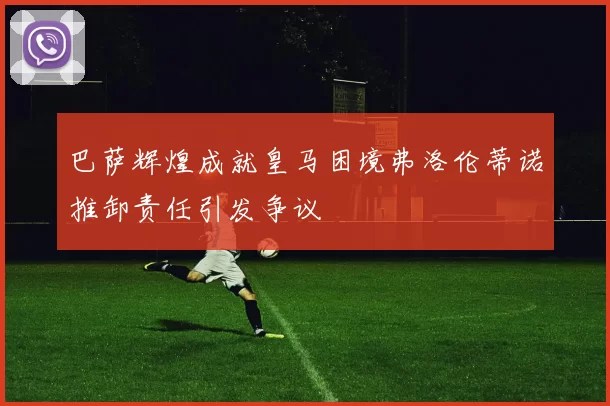 巴萨辉煌成就皇马困境弗洛伦蒂诺推卸责任引发争议