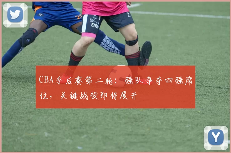 CBA季后赛第二轮:强队争夺四强席位,关键战役即将展开