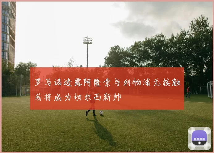 罗马诺透露阿隆索与利物浦无接触或将成为切尔西新帅