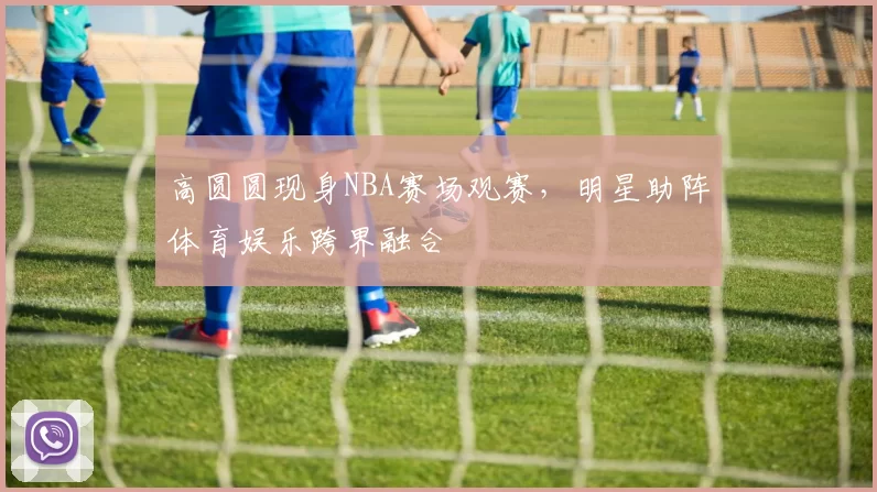 高圆圆现身NBA赛场观赛，明星助阵体育娱乐跨界融合