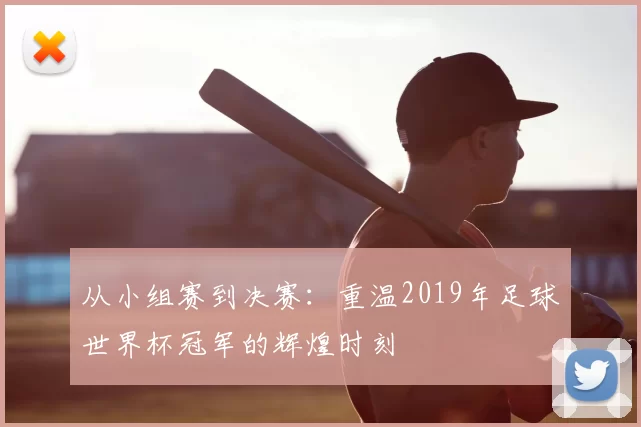从小组赛到决赛：重温2019年足球世界杯冠军的辉煌时刻