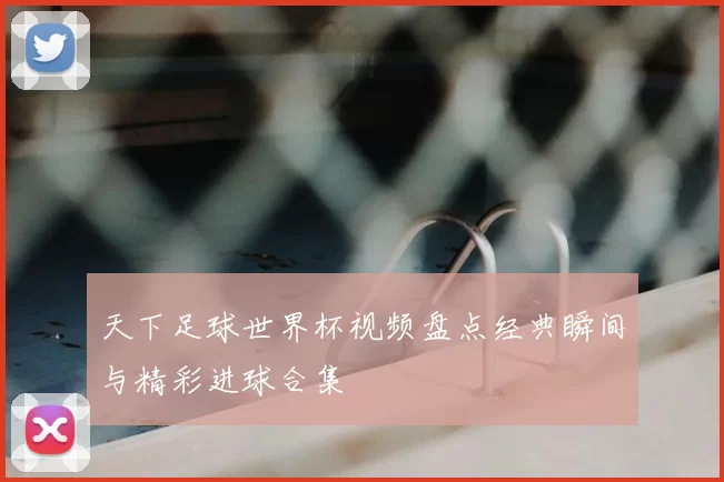 天下足球世界杯视频盘点经典瞬间与精彩进球合集