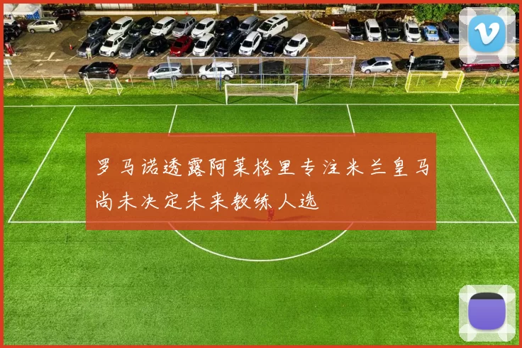 罗马诺透露阿莱格里专注米兰皇马尚未决定未来教练人选