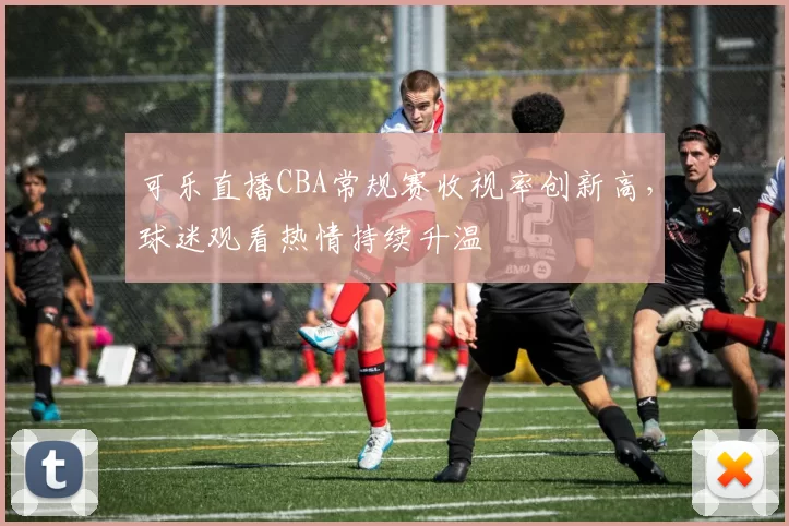 可乐直播CBA常规赛收视率创新高，球迷观看热情持续升温