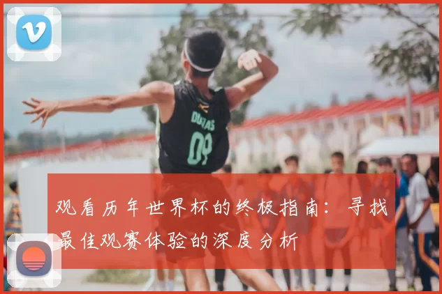 观看历年世界杯的终极指南：寻找最佳观赛体验的深度分析