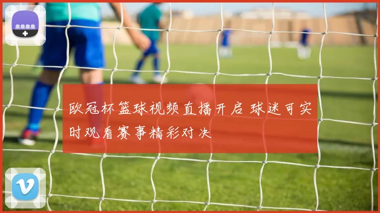 欧冠杯篮球视频直播开启 球迷可实时观看赛事精彩对决