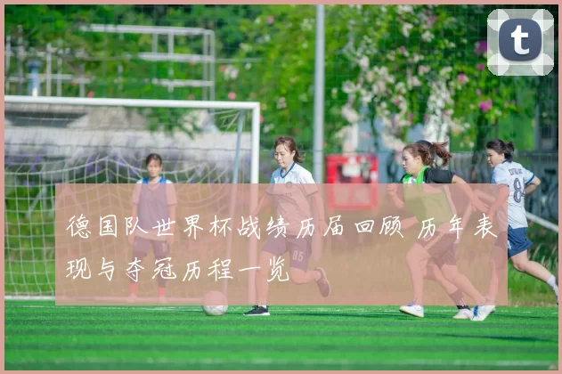 德国队世界杯战绩历届回顾 历年表现与夺冠历程一览