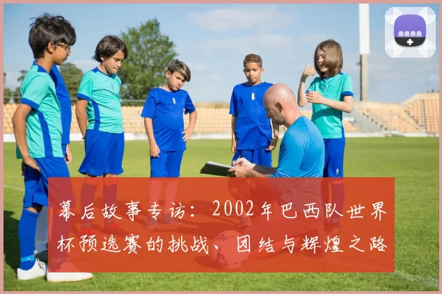 幕后故事专访:2002年巴西队世界杯预选赛的挑战、团结与辉煌之路