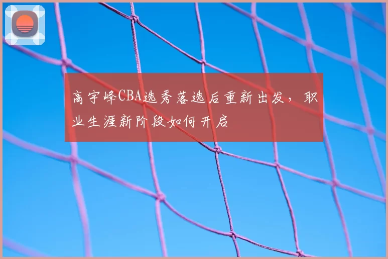 高宇峰CBA选秀落选后重新出发，职业生涯新阶段如何开启