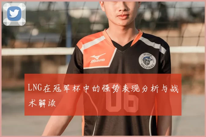 LNG在冠军杯中的强势表现分析与战术解读