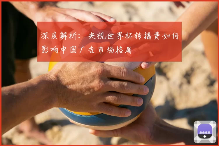 深度解析：央视世界杯转播费如何影响中国广告市场格局