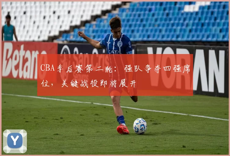 CBA季后赛第二轮:强队争夺四强席位,关键战役即将展开