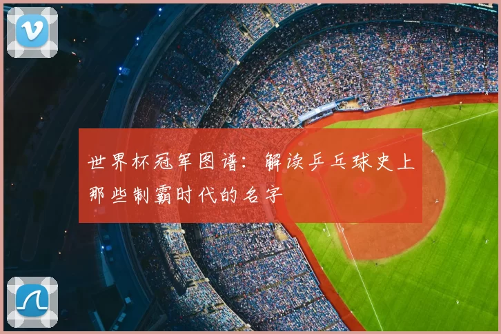 世界杯冠军图谱：解读乒乓球史上那些制霸时代的名字