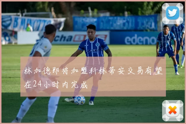 林加德即将加盟科林蒂安交易有望在24小时内完成