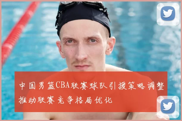 中国男篮CBA联赛球队引援策略调整推动联赛竞争格局优化