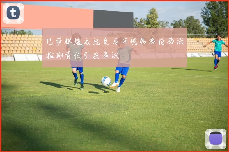 巴萨辉煌成就皇马困境弗洛伦蒂诺推卸责任引发争议