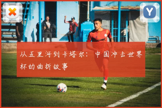 从五里河到卡塔尔：中国冲击世界杯的曲折故事