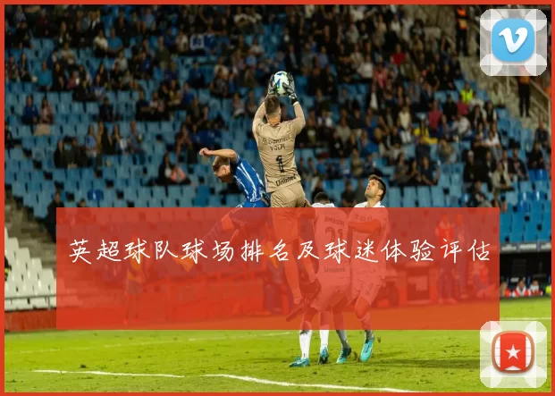 英超球队球场排名及球迷体验评估