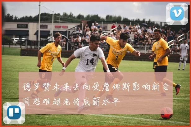 德罗赞未来去向受詹姆斯影响新合同恐难超老将底薪水平
