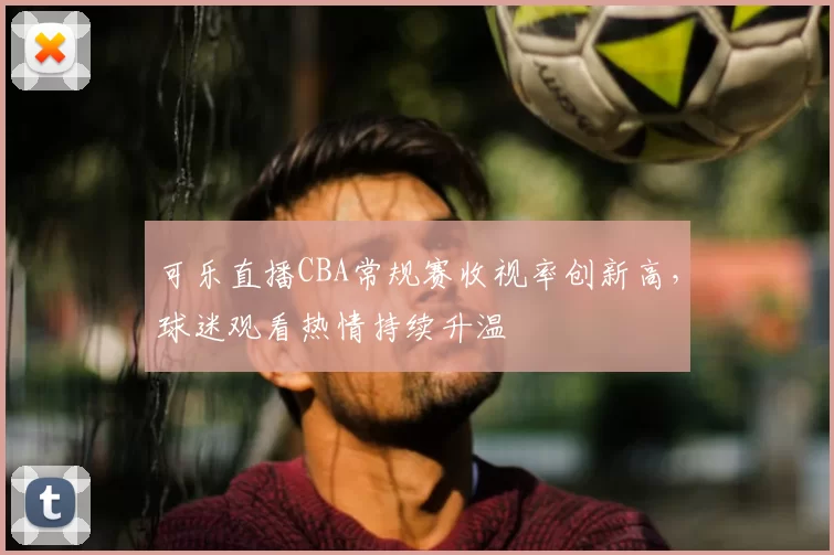 可乐直播CBA常规赛收视率创新高，球迷观看热情持续升温