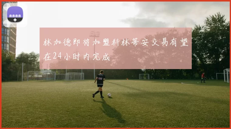 林加德即将加盟科林蒂安交易有望在24小时内完成