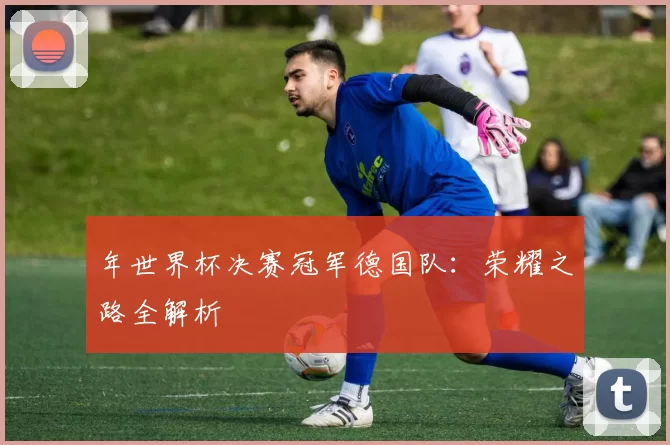 年世界杯决赛冠军德国队：荣耀之路全解析
