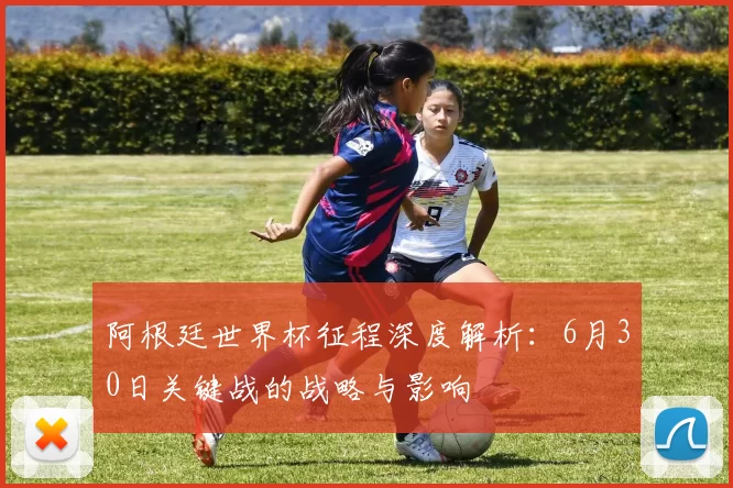 阿根廷世界杯征程深度解析：6月30日关键战的战略与影响