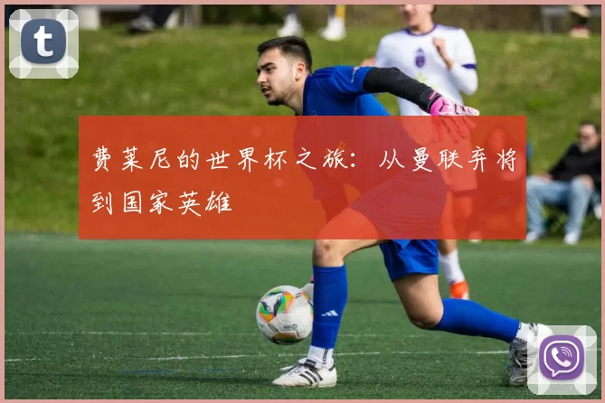费莱尼的世界杯之旅:从曼联弃将到国家英雄