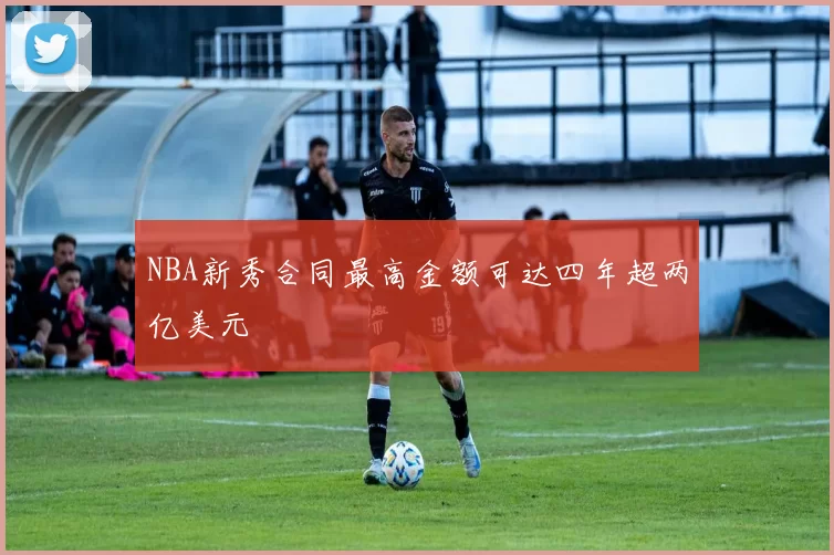 NBA新秀合同最高金额可达四年超两亿美元
