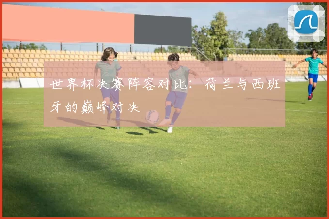 世界杯决赛阵容对比：荷兰与西班牙的巅峰对决